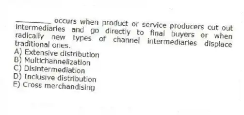 ________ occurs when product or service producers cut out intermediaries and go directly to final buyers or when radically new types of channel intermediaries displace traditional ones.
A) Extensive distribution
B) Multichannelization
C) Disintermediation
D) Inclusive distribution
E) Cross merchandising