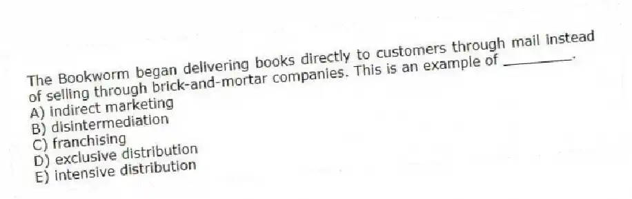 The Bookworm began delivering books directly to customers through mail instead of selling through brick-and-mortar companies. This is an example of ________.
A) indirect marketing
B) disintermediation
C) franchising
D) exclusive distribution
E) intensive distribution