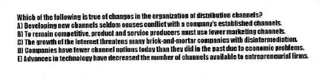 Which of the following is true of changes in the organization of distribution channels?
A) Developing new channels seldom causes conflict with a company's established channels.
B) To remain competitive, product and service producers must use fewer marketing channels.
C) The growth of the Internet threatens many brick-and-mortar companies with disintermediation.
D) Companies have fewer channel options today than they did in the past due to economic problems.
E) Advances in technology have decreased the number of channels available to entrepreneurial firms.
