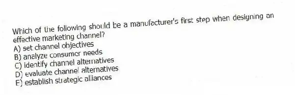 Which of the following should be a manufacturer's first step when designing an effective marketing channel?
A) set channel objectives
B) analyze consumer needs
C) identify channel alternatives
D) evaluate channel alternatives
E) establish strategic alliances