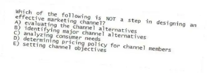 Which of the following is NOT a step in designing an effective marketing channel?
A) evaluating the channel alternatives
B) identifying major channel alternatives
C) analyzing consumer needs
D) determining pricing policy for channel members
E) setting channel objectives