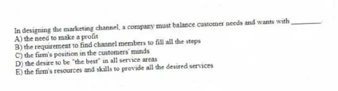 In designing the marketing channel, a company must balance customer needs and wants with ________.
A) the need to make a profit
B) the requirement to find channel members to fill all the steps
C) the firm's position in the customers' minds
D) the desire to be "the best" in all service areas
E) the firm's resources and skills to provide all the desired services