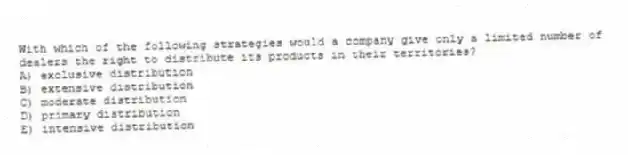 With which of the following strategies would a company give only a limited number of dealers the right to distribute its products in their territories?
A) exclusive distribution
B) extensive distribution
C) moderate distribution
D) primary distribution
E) intensive distribution
