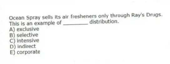 Ocean Spray sells its air fresheners only through Ray's Drugs. This is an example of ________ distribution.
A) exclusive
B) selective
C) intensive
D) indirect
E) corporate