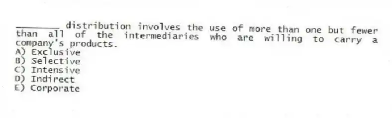 ________ distribution involves the use of more than one but fewer than all of the intermediaries who are willing to carry a company's products.
A) Exclusive
B) Selective
C) Intensive
D) Indirect
E) Corporate