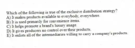 Which of the following is true of the exclusive distribution strategy?
A) It makes products available to everybody, everywhere.
B) It is used primarily for convenience items.
C) It helps promote a brand's luxury image.
D) It gives producers no control over their products.
E) It enlists all of the intermediaries willing to carry a company's products.
