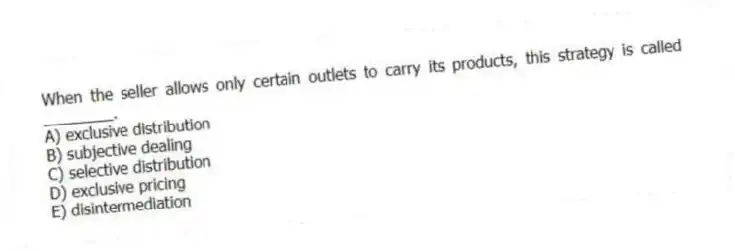 When the seller allows only certain outlets to carry its products, this strategy is called ________.
A) exclusive distribution
B) subjective dealing
C) selective distribution
D) exclusive pricing
E) disintermediation