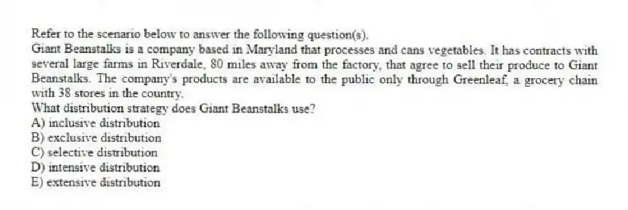 Refer to the scenario below to answer the following question(s).
Giant Beanstalks is a company based in Maryland that processes and cans vegetables. It has contracts with several large farms in Riverdale, 80 miles away from the factory, that agree to sell their produce to Giant Beanstalks. The company's products are available to the public only through Greenleaf, a grocery chain with 38 stores in the country.
-What distribution strategy does Giant Beanstalks use?
A) inclusive distribution
B) exclusive distribution
C) selective distribution
D) intensive distribution
E) extensive distribution