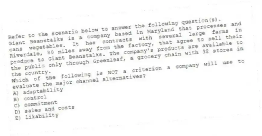 Refer to the scenario below to answer the following question(s).
Giant Beanstalks is a company based in Maryland that processes and cans vegetables. It has contracts with several large farms in Riverdale, 80 miles away from the factory, that agree to sell their produce to Giant Beanstalks. The company's products are available to the public only through Greenleaf, a grocery chain with 38 stores in the country.
-Which of the following is NOT a criterion a company will use to evaluate the major channel alternatives?
A) adaptability
B) control
C) commitment
D) sales and costs
E) likability