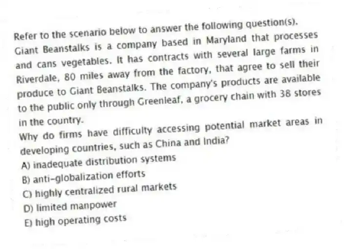 Refer to the scenario below to answer the following question(s).
Giant Beanstalks is a company based in Maryland that processes and cans vegetables. It has contracts with several large farms in Riverdale, 80 miles away from the factory, that agree to sell their produce to Giant Beanstalks. The company's products are available to the public only through Greenleaf, a grocery chain with 38 stores in the country.
-Why do firms have difficulty accessing potential market areas in developing countries, such as China and India?
A) inadequate distribution systems
B) anti-globalization efforts
C) highly centralized rural markets
D) limited manpower
E) high operating costs