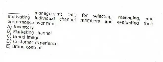 ________ management calls for selecting, managing, and motivating individual channel members and evaluating their performance over time.
A) Inventory
B) Marketing channel
C) Brand image
D) Customer experience
E) Brand content