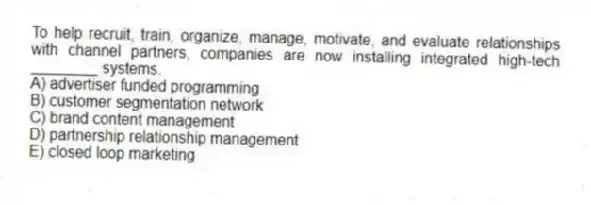 To help recruit, train, organize, manage, motivate, and evaluate relationships with channel partners, companies are now installing integrated high-tech ________ systems.
A) advertiser funded programming
B) customer segmentation network
C) brand content management
D) partnership relationship management
E) closed loop marketing