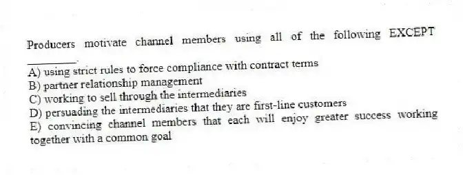 Producers motivate channel members using all of the following EXCEPT ________.
A) using strict rules to force compliance with contract terms
B) partner relationship management
C) working to sell through the intermediaries
D) persuading the intermediaries that they are first-line customers
E) convincing channel members that each will enjoy greater success working together with a common goal