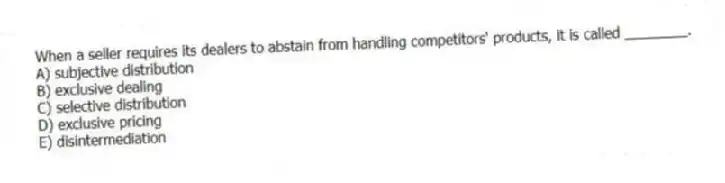 When a seller requires its dealers to abstain from handling competitors' products, it is called ________.
A) subjective distribution
B) exclusive dealing
C) selective distribution
D) exclusive pricing
E) disintermediation