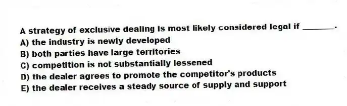 A strategy of exclusive dealing is most likely considered legal if ________.
A) the industry is newly developed
B) both parties have large territories
C) competition is not substantially lessened
D) the dealer agrees to promote the competitor's products
E) the dealer receives a steady source of supply and support