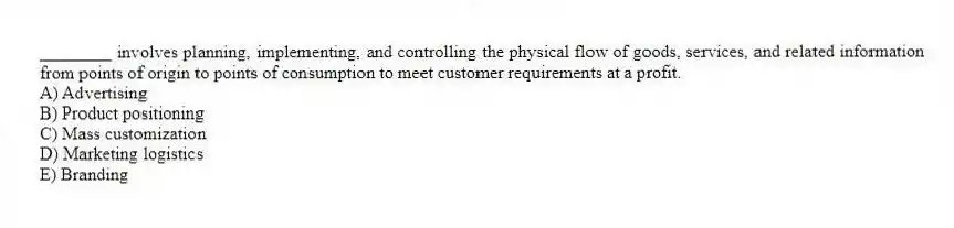 ________ involves planning, implementing, and controlling the physical flow of goods, services, and related information from points of origin to points of consumption to meet customer requirements at a profit.
A) Advertising
B) Product positioning
C) Mass customization
D) Marketing logistics
E) Branding
