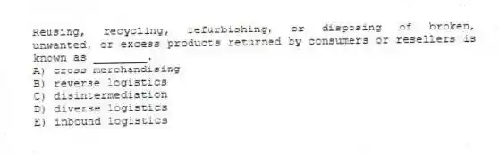 Reusing, recycling, refurbishing, or disposing of broken, unwanted, or excess products returned by consumers or resellers is known as ________.
A) cross merchandising
B) reverse logistics
C) disintermediation
D) diverse logistics
E) inbound logistics