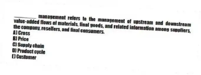 ________ management refers to the management of upstream and downstream value-added flows of materials, final goods, and related information among suppliers, the company, resellers, and final consumers.
A) Cross
B) Price
C) Supply chain
D) Product cycle
E) Customer