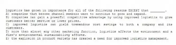 Logistics has grown in importance for all of the following reasons EXCEPT that ________.
A) companies that become channel members want to continue to grow and expand.
B) companies can gain a powerful competitive advantage by using improved logistics to give customers better service or lower prices.
C) improved logistics can yield tremendous cost savings to both a company and its customers.
D) more than almost any other marketing function, logistics affects the environment and a firm's environmental sustainability efforts.
E) the explosion in product variety has created a need for improved logistics management.
