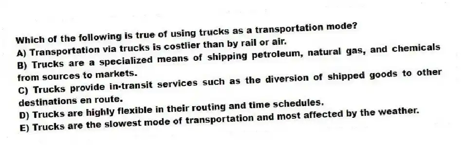 Which of the following is true of using trucks as a transportation mode?
A) Transportation via trucks is costlier than by rail or air.
B) Trucks are a specialized means of shipping petroleum, natural gas, and chemicals from sources to markets.
C) Trucks provide in-transit services such as the diversion of shipped goods to other destinations en route.
D) Trucks are highly flexible in their routing and time schedules.
E) Trucks are the slowest mode of transportation and most affected by the weather.
