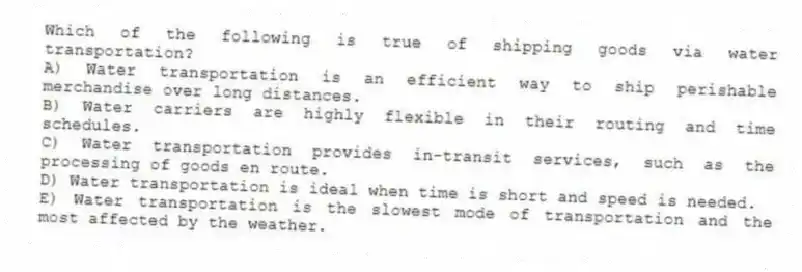 Which of the following is true of shipping goods via water transportation?
A) Water transportation is an efficient way to ship perishable merchandise over long distances.
B) Water carriers are highly flexible in their routing and time schedules.
C) Water transportation provides in-transit services, such as the processing of goods en route.
D) Water transportation is ideal when time is short and speed is needed.
E) Water transportation is the slowest mode of transportation and the most affected by the weather.