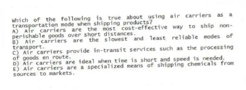 Which of the following is true about using air carriers as a transportation mode when shipping products?
A) Air carriers are the most cost-effective way to ship non-perishable goods over short distances.
B) Air carriers are the slowest and least reliable modes of transport.
C) Air carriers provide in-transit services such as the processing of goods en route.
D) Air carriers are ideal when time is short and speed is needed.
E) Air carriers are a specialized means of shipping chemicals from sources to markets.