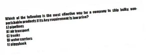 Which of the following is the most effective way for a company to ship bulky, non-perishable products if its key requirement is low price?
A) pipelines
B) air transport
C) trucks
D) water carriers
E) piggyback