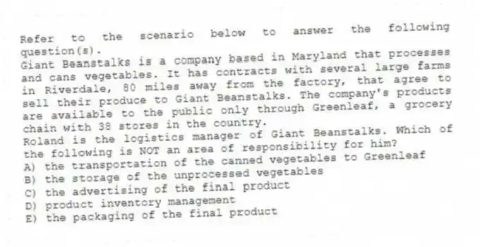 Refer to the scenario below to answer the following question(s).
Giant Beanstalks is a company based in Maryland that processes and cans vegetables. It has contracts with several large farms in Riverdale, 80 miles away from the factory, that agree to sell their produce to Giant Beanstalks. The company's products are available to the public only through Greenleaf, a grocery chain with 38 stores in the country.
-Roland is the logistics manager of Giant Beanstalks. Which of the following is NOT an area of responsibility for him?
A) the transportation of the canned vegetables to Greenleaf
B) the storage of the unprocessed vegetables
C) the advertising of the final product
D) product inventory management
E) the packaging of the final product
