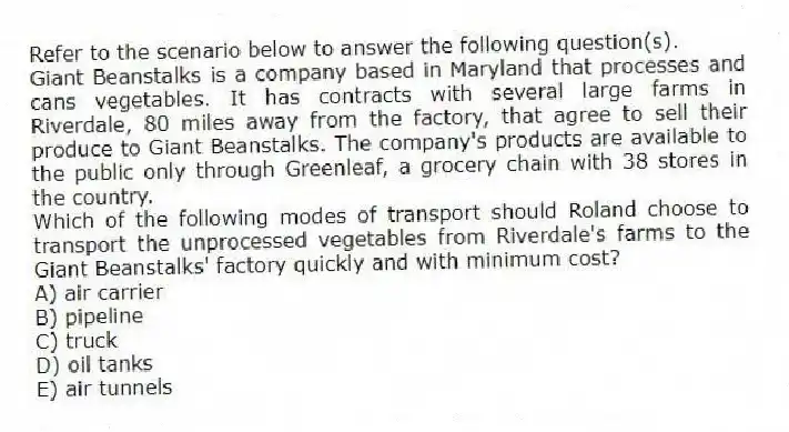 Refer to the scenario below to answer the following question(s).
Giant Beanstalks is a company based in Maryland that processes and cans vegetables. It has contracts with several large farms in Riverdale, 80 miles away from the factory, that agree to sell their produce to Giant Beanstalks. The company's products are available to the public only through Greenleaf, a grocery chain with 38 stores in the country.
-Which of the following modes of transport should Roland choose to transport the unprocessed vegetables from Riverdale's farms to the Giant Beanstalks' factory quickly and with minimum cost?
A) air carrier
B) pipeline
C) truck
D) oil tanks
E) air tunnels