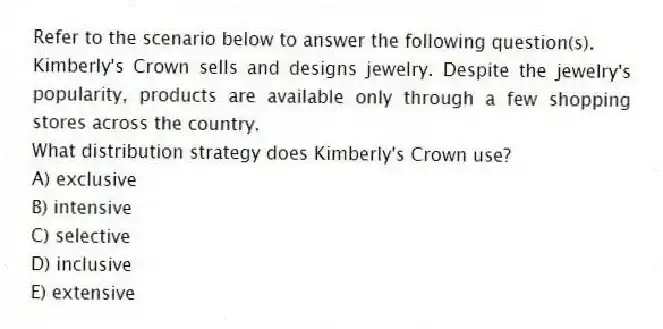 Refer to the scenario below to answer the following question(s).
Kimberly's Crown sells and designs jewelry. Despite the jewelry's popularity, products are available only through a few shopping stores across the country.
-What distribution strategy does Kimberly's Crown use?
A) exclusive
B) intensive
C) selective
D) inclusive
E) extensive