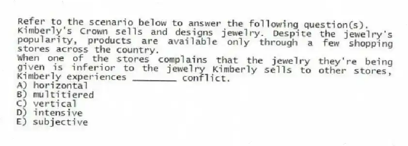 Refer to the scenario below to answer the following question(s).
Kimberly's Crown sells and designs jewelry. Despite the jewelry's popularity, products are available only through a few shopping stores across the country.
-When one of the stores complains that the jewelry they're being given is inferior to the jewelry Kimberly sells to other stores, Kimberly experiences ________ conflict.
A) horizontal
B) multitiered
C) vertical
D) intensive
E) subjective