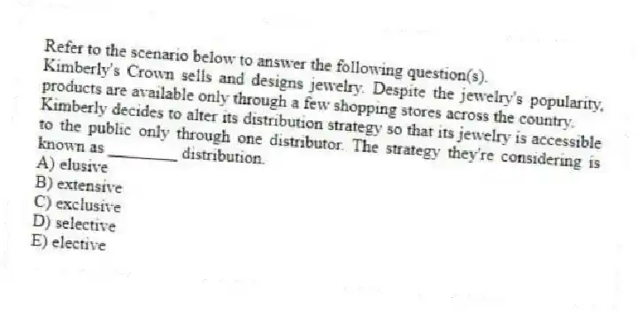 Refer to the scenario below to answer the following question(s).
Kimberly's Crown sells and designs jewelry. Despite the jewelry's popularity, products are available only through a few shopping stores across the country.
-Kimberly decides to alter its distribution strategy so that its jewelry is accessible to the public only through one distributor. The strategy they're considering is known as ________ distribution.
A) elusive
B) extensive
C) exclusive
D) selective
E) elective