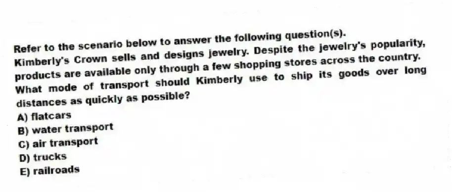 Refer to the scenario below to answer the following question(s).
Kimberly's Crown sells and designs jewelry. Despite the jewelry's popularity, products are available only through a few shopping stores across the country.
-What mode of transport should Kimberly use to ship its goods over long distances as quickly as possible?
A) flatcars
B) water transport
C) air transport
D) trucks
E) railroads