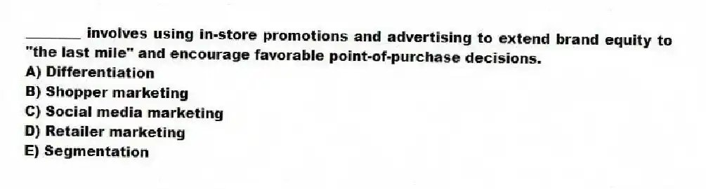 ________ involves using in-store promotions and advertising to extend brand equity to "the last mile" and encourage favorable point-of-purchase decisions.
A) Differentiation
B) Shopper marketing
C) Social media marketing
D) Retailer marketing
E) Segmentation