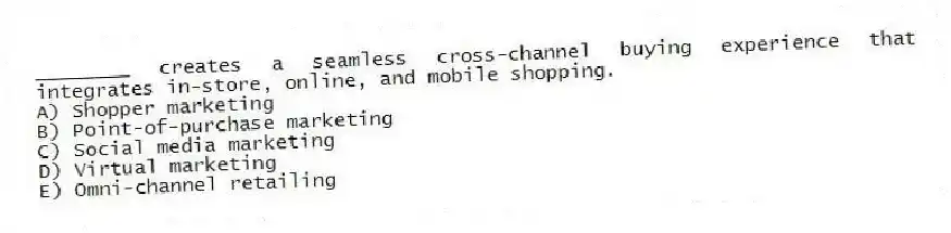 ________ creates a seamless cross-channel buying experience that integrates in-store, online, and mobile shopping.
A) Shopper marketing
B) Point-of-purchase marketing
C) Social media marketing
D) Virtual marketing
E) Omni-channel retailing