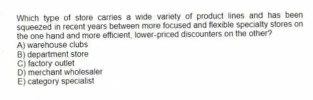 Which type of store carries a wide variety of product lines and has been squeezed in recent years between more focused and flexible specialty stores on the one hand and more efficient, lower-priced discounters on the other?
A) warehouse clubs
B) department store
C) factory outlet
D) merchant wholesaler
E) category specialist