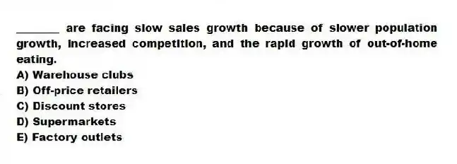 ________ are facing slow sales growth because of slower population growth, increased competition, and the rapid growth of out-of-home eating.
A) Warehouse clubs
B) Off-price retailers
C) Discount stores
D) Supermarkets
E) Factory outlets