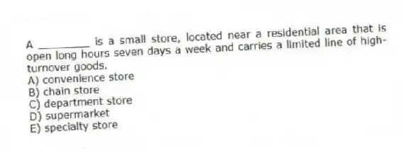 A ________ is a small store, located near a residential area that is open long hours seven days a week and carries a limited line of high-turnover goods.
A) convenience store
B) chain store
C) department store
D) supermarket
E) specialty store