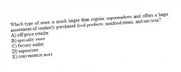 Which type of store is much larger than regular supermarkets and offers a large assortment of routinely purchased food products, nonfood items, and services?
A) off-price retailer
B) specialty store
C) factory outlet
D) superstore
E) convenience store