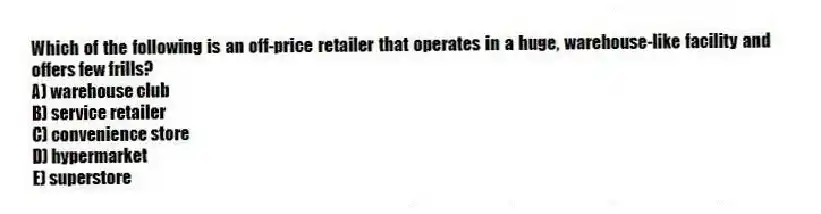 Which of the following is an off-price retailer that operates in a huge, warehouse-like facility and offers few frills?
A) warehouse club
B) service retailer
C) convenience store
D) hypermarket
E) superstore