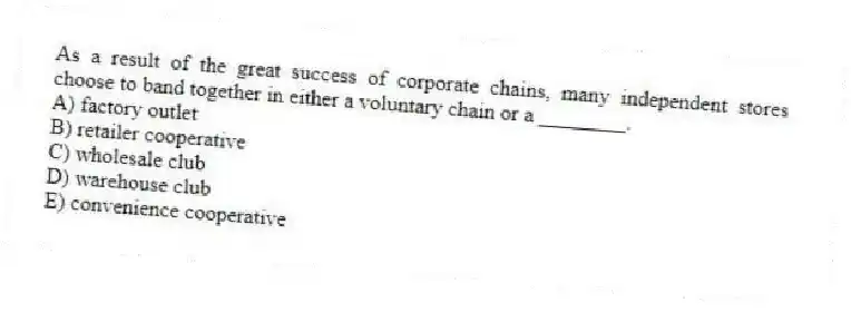 As a result of the great success of corporate chains, many independent stores choose to band together in either a voluntary chain or a ________.
A) factory outlet
B) retailer cooperative
C) wholesale club
D) warehouse club
E) convenience cooperative