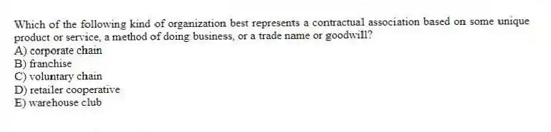 Which of the following kind of organization best represents a contractual association based on some unique product or service, a method of doing business, or a trade name or goodwill?
A) corporate chain
B) franchise
C) voluntary chain
D) retailer cooperative
E) warehouse club