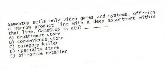 GameStop sells only video games and systems, offering a narrow product line with a deep assortment within that line. GameStop is a(n) ________.
A) department store
B) convenience store
C) category killer
D) specialty store
E) off-price retailer