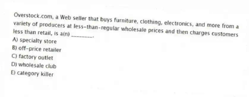 Overstock.com, a Web seller that buys furniture, clothing, electronics, and more from a variety of producers at less-than-regular wholesale prices and then charges customers less than retail, is a(n) ________.
A) specialty store
B) off-price retailer
C) factory outlet
D) wholesale club
E) category killer