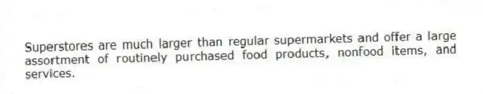 Superstores are much larger than regular supermarkets and offer a large assortment of routinely purchased food products, nonfood items, and services.