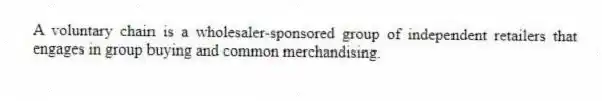 A voluntary chain is a wholesaler-sponsored group of independent retailers that engages in group buying and common merchandising.