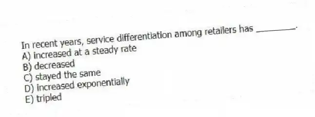 In recent years, service differentiation among retailers has ________.
A) increased at a steady rate
B) decreased
C) stayed the same
D) increased exponentially
E) tripled