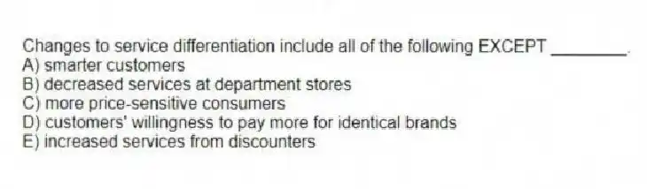 Changes to service differentiation include all of the following EXCEPT ________.
A) smarter customers
B) decreased services at department stores
C) more price-sensitive consumers
D) customers' willingness to pay more for identical brands
E) increased services from discounters