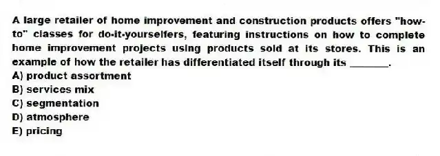 A large retailer of home improvement and construction products offers "how-to" classes for do-it-yourselfers, featuring instructions on how to complete home improvement projects using products sold at its stores. This is an example of how the retailer has differentiated itself through its ________.
A) product assortment
B) services mix
C) segmentation
D) atmosphere
E) pricing