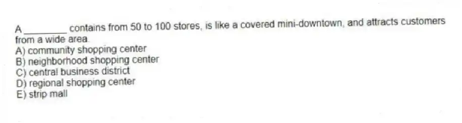 A ________ contains from 50 to 100 stores, is like a covered mini-downtown, and attracts customers from a wide area.
A) community shopping center
B) neighborhood shopping center
C) central business district
D) regional shopping center
E) strip mall
